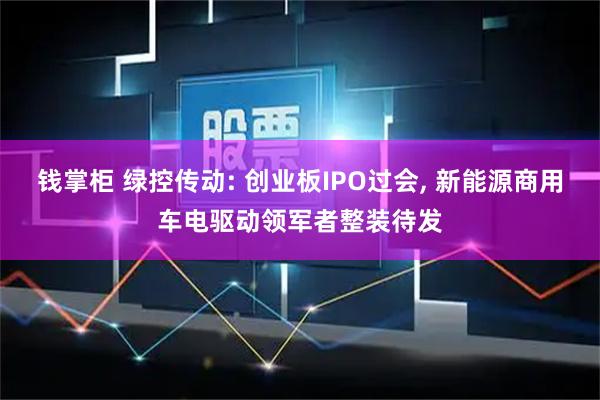 钱掌柜 绿控传动: 创业板IPO过会, 新能源商用车电驱动领军者整装待发