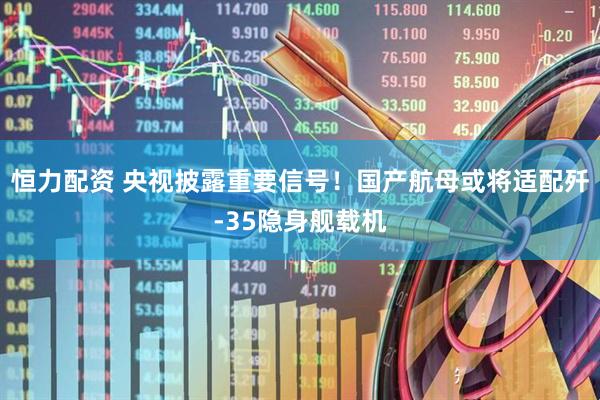 恒力配资 央视披露重要信号！国产航母或将适配歼-35隐身舰载机