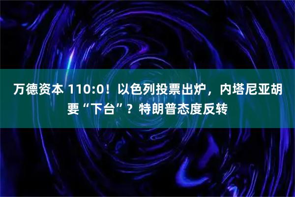万德资本 110:0！以色列投票出炉，内塔尼亚胡要“下台”？特朗普态度反转