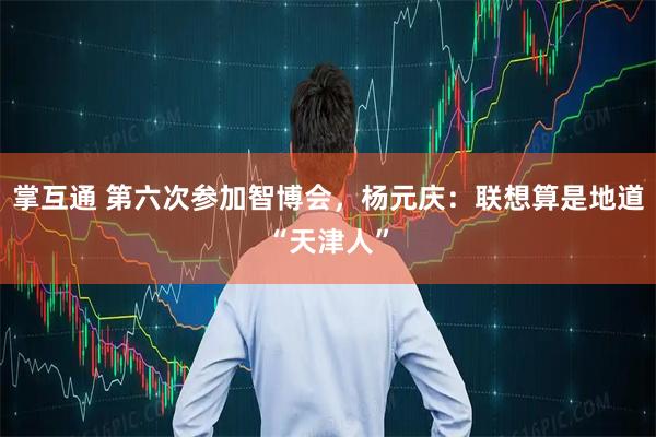 掌互通 第六次参加智博会，杨元庆：联想算是地道“天津人”