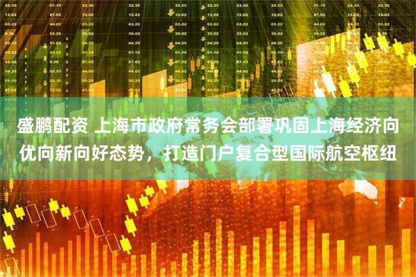盛鹏配资 上海市政府常务会部署巩固上海经济向优向新向好态势，打造门户复合型国际航空枢纽