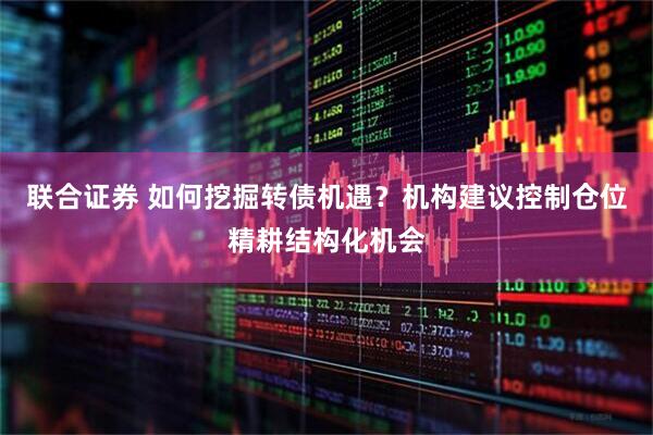 联合证券 如何挖掘转债机遇？机构建议控制仓位精耕结构化机会