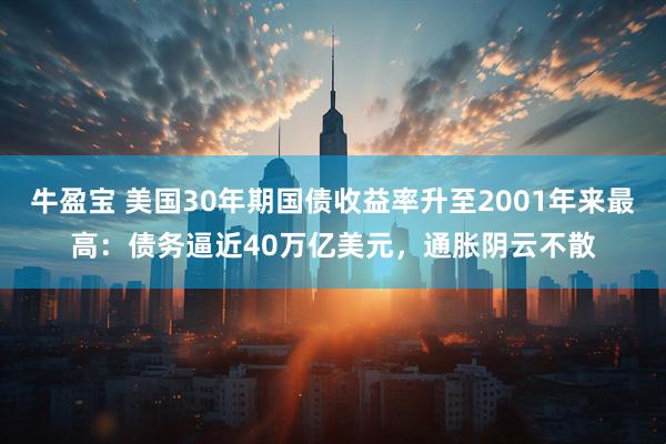 牛盈宝 美国30年期国债收益率升至2001年来最高：债务逼近40万亿美元，通胀阴云不散