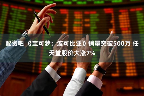 配资吧 《宝可梦：波可比亚》销量突破500万 任天堂股价大涨7%